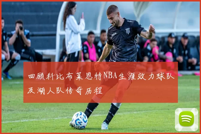 回顾科比布莱恩特NBA生涯效力球队及湖人队传奇历程