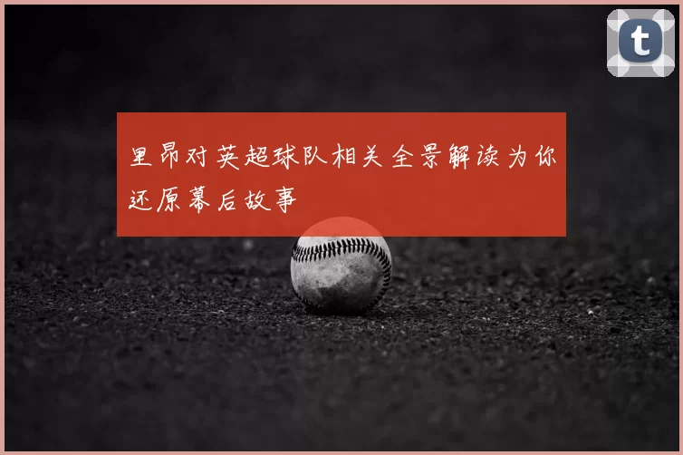 里昂对英超球队相关全景解读为你还原幕后故事