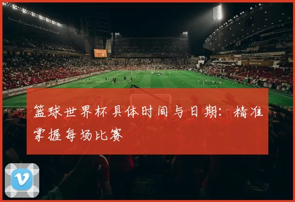篮球世界杯具体时间与日期:精准掌握每场比赛