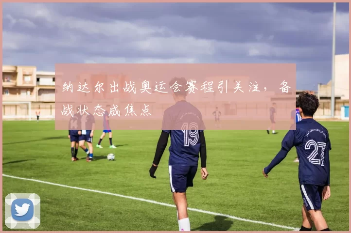 纳达尔出战奥运会赛程引关注，备战状态成焦点