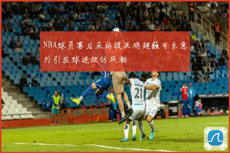 NBA球员赛后采访提及鸡翅蘸可乐意外引发球迷效仿风潮