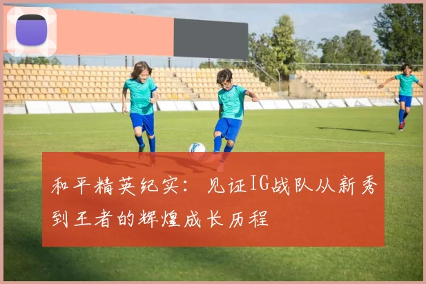 和平精英纪实:见证IG战队从新秀到王者的辉煌成长历程