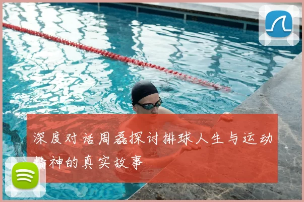 深度对话周磊探讨排球人生与运动精神的真实故事