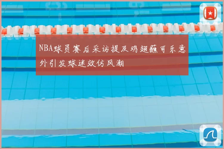 NBA球员赛后采访提及鸡翅蘸可乐意外引发球迷效仿风潮