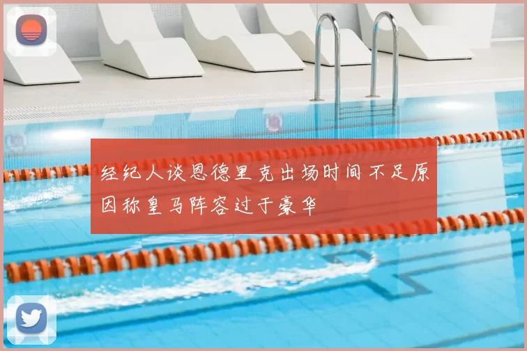 经纪人谈恩德里克出场时间不足原因称皇马阵容过于豪华