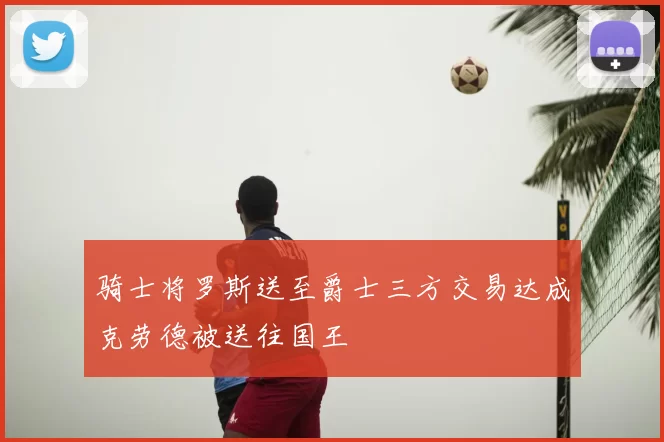 骑士将罗斯送至爵士三方交易达成克劳德被送往国王