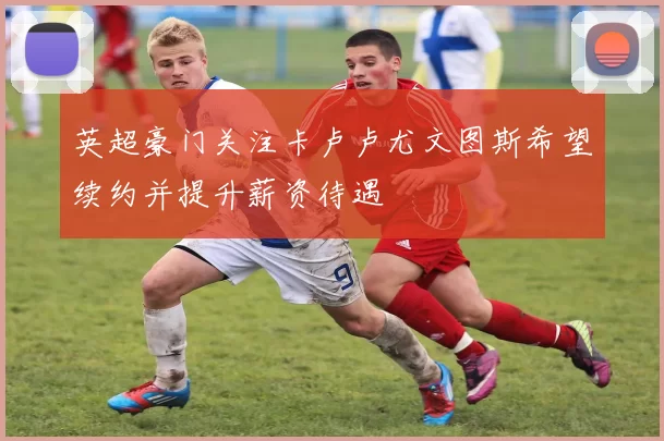 英超豪门关注卡卢卢尤文图斯希望续约并提升薪资待遇