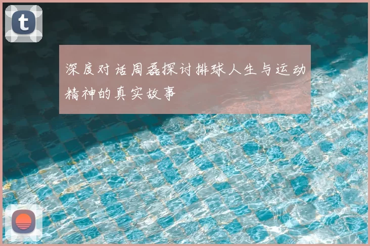 深度对话周磊探讨排球人生与运动精神的真实故事
