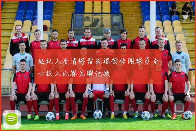 经纪人澄清塔雷米退役传闻球员全心投入比赛无暇他顾