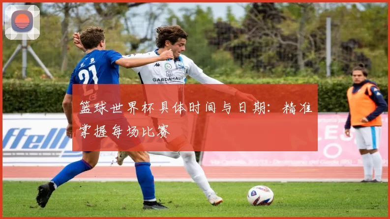 篮球世界杯具体时间与日期：精准掌握每场比赛