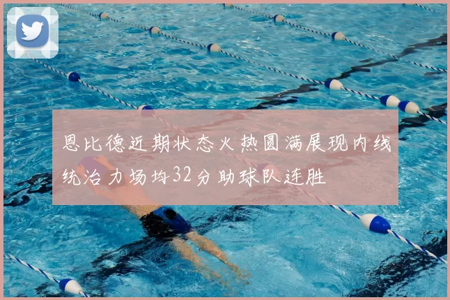恩比德近期状态火热圆满展现内线统治力场均32分助球队连胜