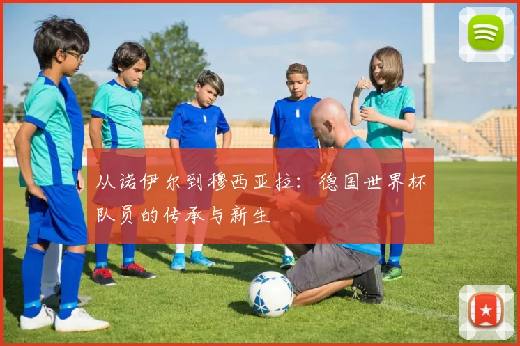 从诺伊尔到穆西亚拉:德国世界杯队员的传承与新生