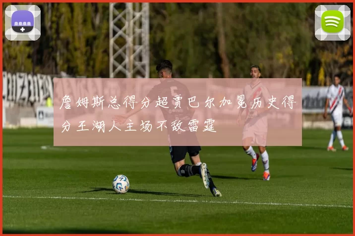 詹姆斯总得分超贾巴尔加冕历史得分王湖人主场不敌雷霆