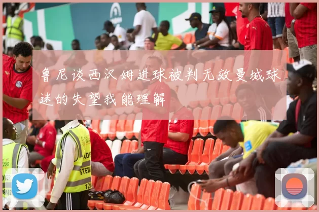 鲁尼谈西汉姆进球被判无效曼城球迷的失望我能理解