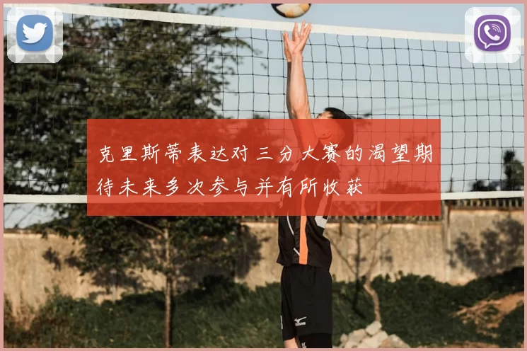 克里斯蒂表达对三分大赛的渴望期待未来多次参与并有所收获