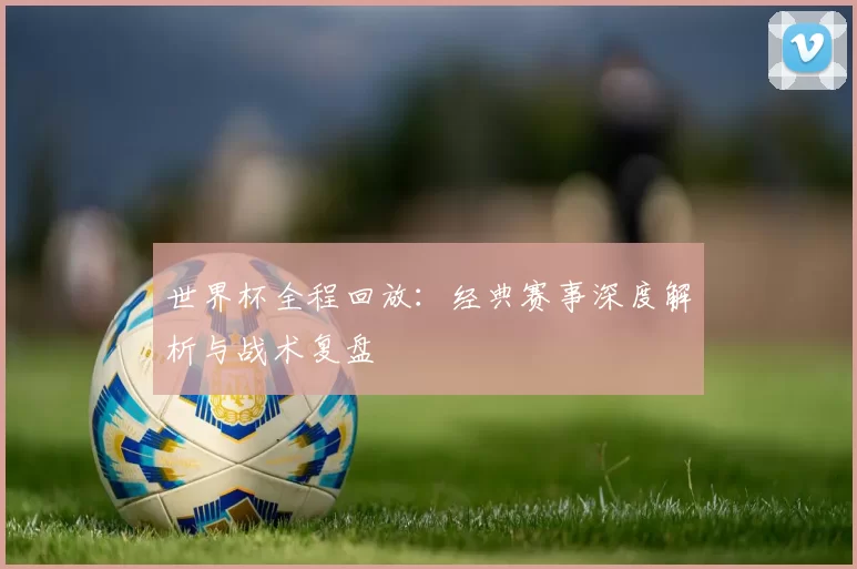 世界杯全程回放：经典赛事深度解析与战术复盘