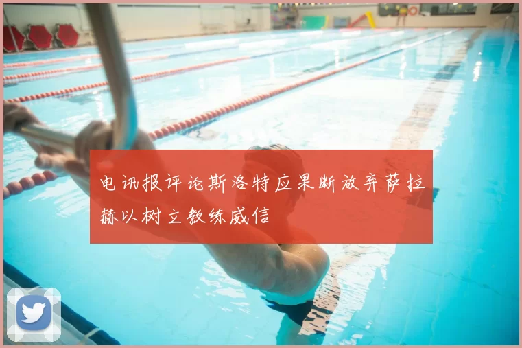 电讯报评论斯洛特应果断放弃萨拉赫以树立教练威信