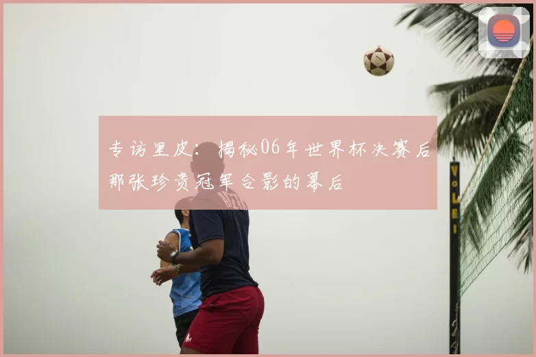 专访里皮:揭秘06年世界杯决赛后那张珍贵冠军合影的幕后