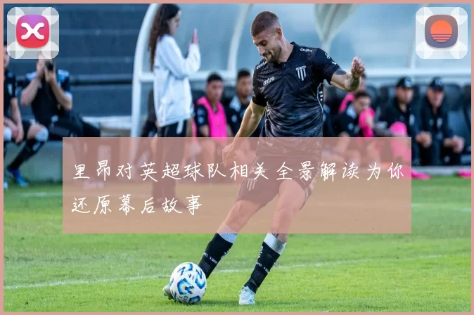 里昂对英超球队相关全景解读为你还原幕后故事