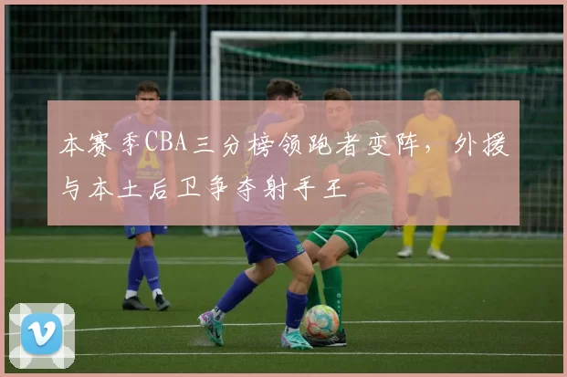 本赛季CBA三分榜领跑者变阵,外援与本土后卫争夺射手王