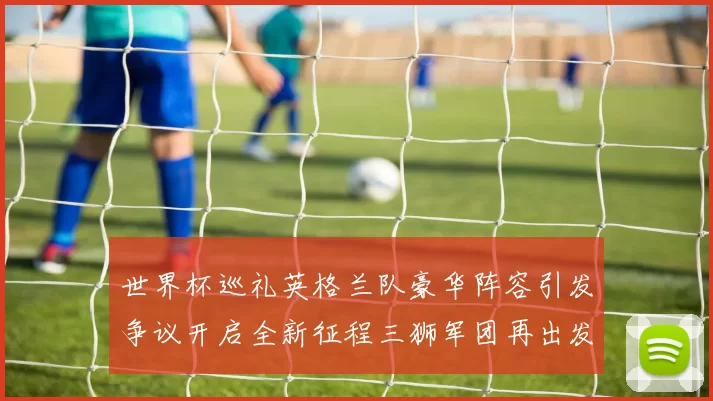 世界杯巡礼英格兰队豪华阵容引发争议开启全新征程三狮军团再出发