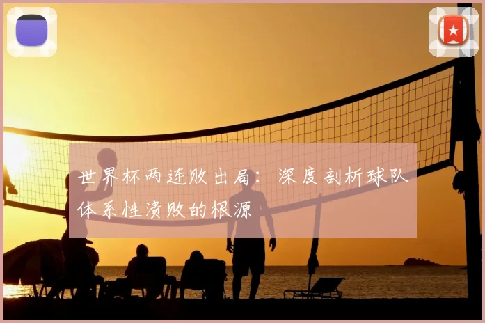 世界杯两连败出局:深度剖析球队体系性溃败的根源