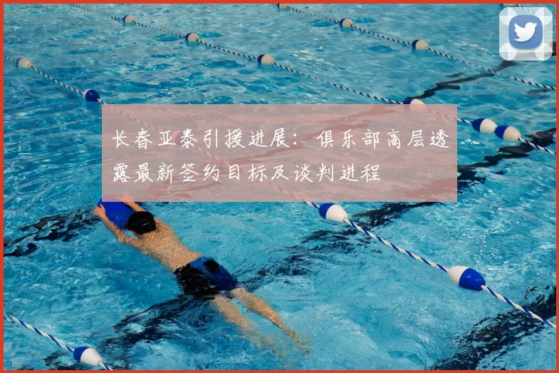 长春亚泰引援进展：俱乐部高层透露最新签约目标及谈判进程