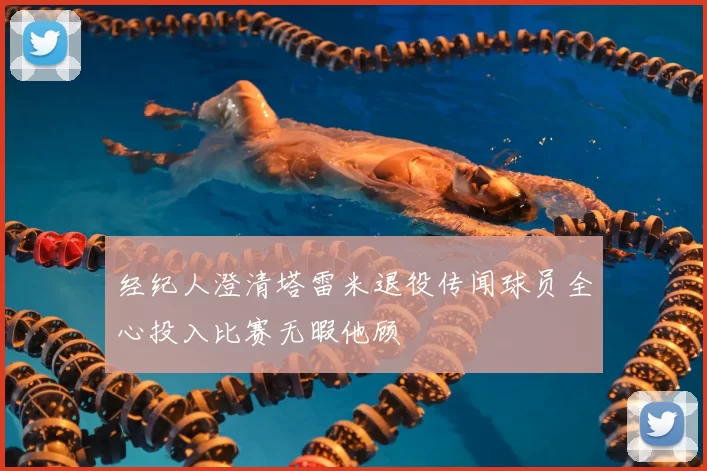 经纪人澄清塔雷米退役传闻球员全心投入比赛无暇他顾
