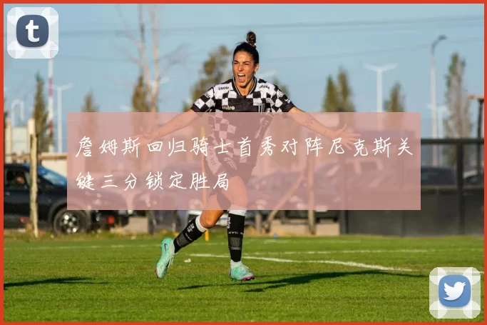 詹姆斯回归骑士首秀对阵尼克斯关键三分锁定胜局