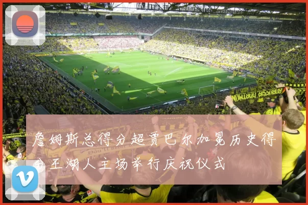 詹姆斯总得分超贾巴尔加冕历史得分王湖人主场举行庆祝仪式