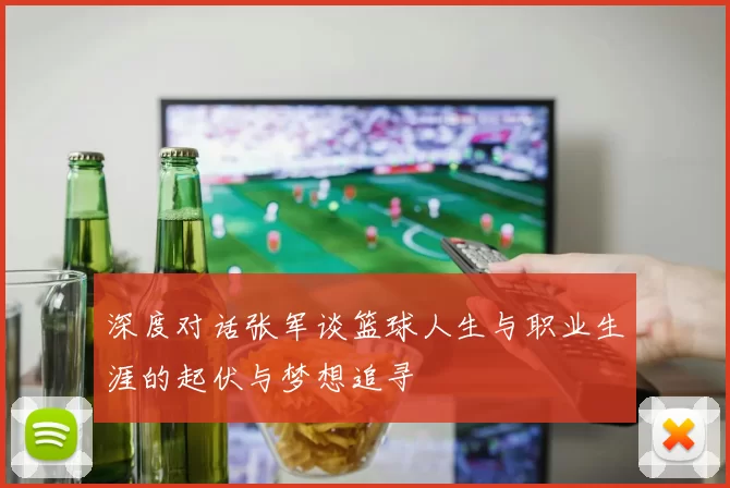 深度对话张军谈篮球人生与职业生涯的起伏与梦想追寻