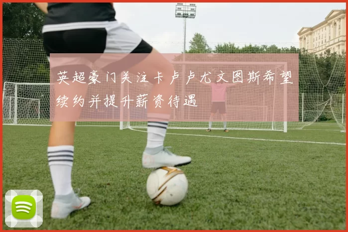 英超豪门关注卡卢卢尤文图斯希望续约并提升薪资待遇