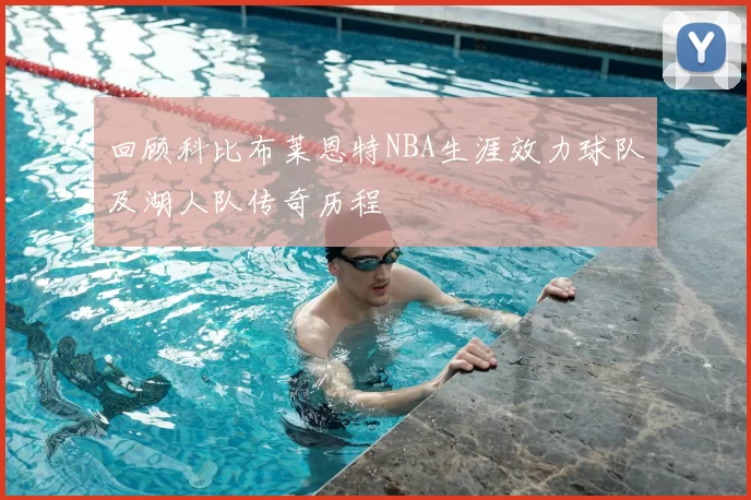 回顾科比布莱恩特NBA生涯效力球队及湖人队传奇历程
