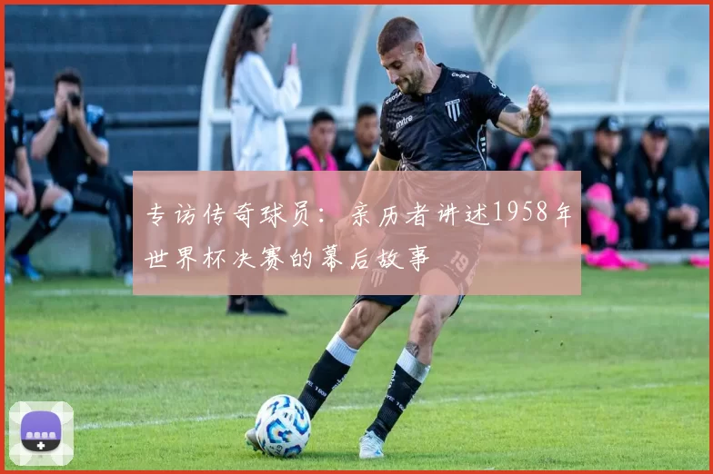 专访传奇球员:亲历者讲述1958年世界杯决赛的幕后故事