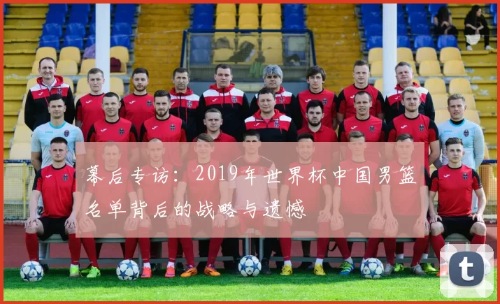 幕后专访:2019年世界杯中国男篮名单背后的战略与遗憾