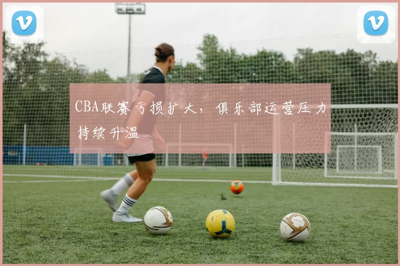 CBA联赛亏损扩大,俱乐部运营压力持续升温