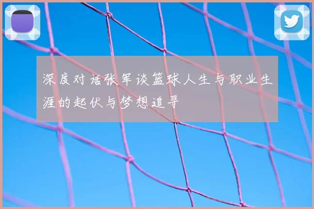 深度对话张军谈篮球人生与职业生涯的起伏与梦想追寻