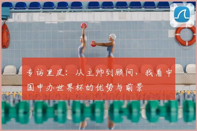 专访里皮:从主帅到顾问,我看中国申办世界杯的优势与前景