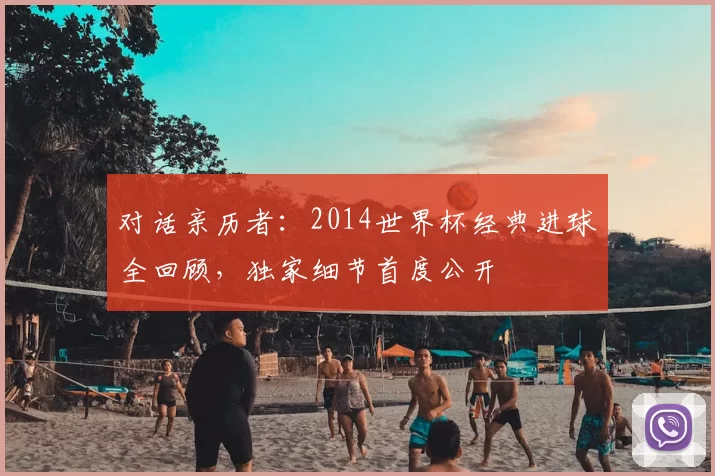 对话亲历者:2014世界杯经典进球全回顾,独家细节首度公开