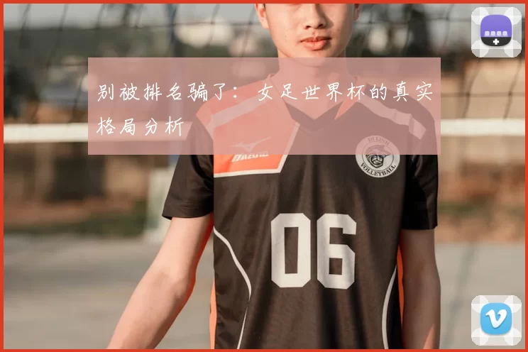 别被排名骗了:女足世界杯的真实格局分析