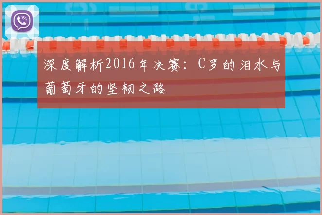 深度解析2016年决赛:C罗的泪水与葡萄牙的坚韧之路
