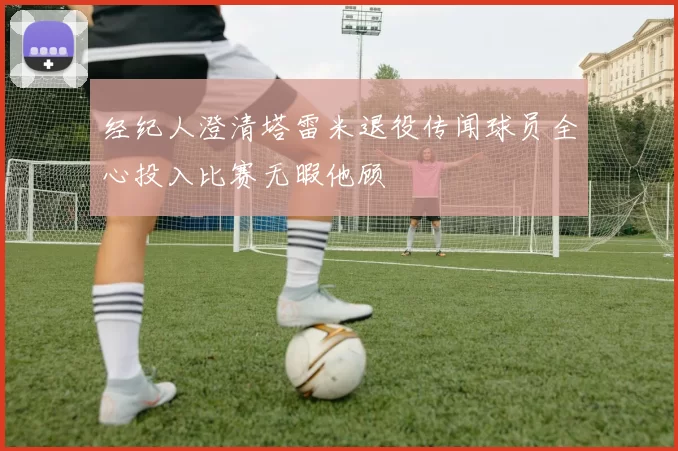 经纪人澄清塔雷米退役传闻球员全心投入比赛无暇他顾