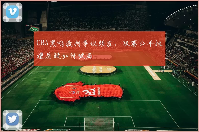 CBA黑哨裁判争议频发,联赛公平性遭质疑如何破局