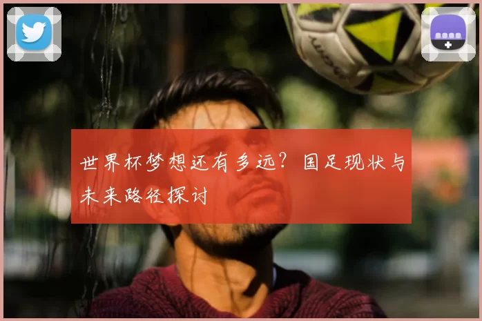 世界杯梦想还有多远？国足现状与未来路径探讨