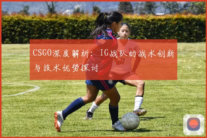 CSGO深度解析:IG战队的战术创新与技术优势探讨