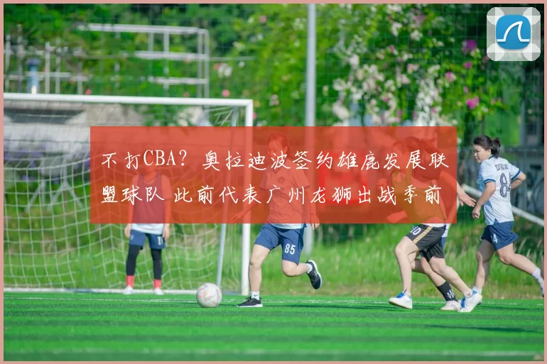 不打CBA？奥拉迪波签约雄鹿发展联盟球队 此前代表广州龙狮出战季前赛