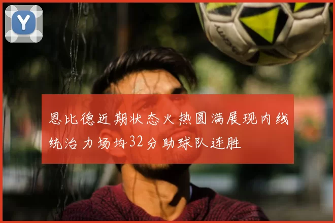 恩比德近期状态火热圆满展现内线统治力场均32分助球队连胜