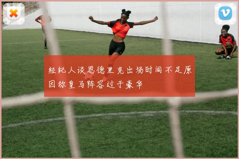 经纪人谈恩德里克出场时间不足原因称皇马阵容过于豪华