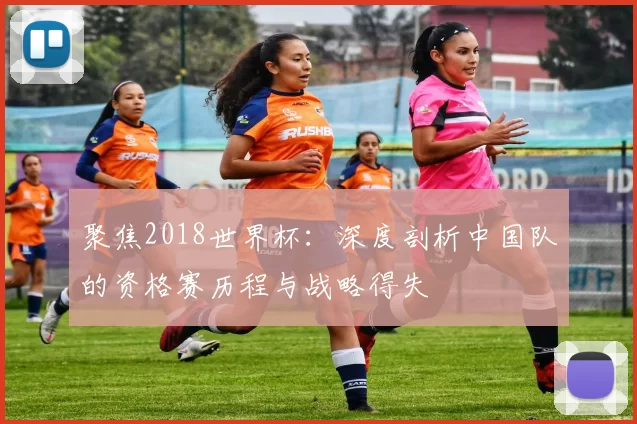 聚焦2018世界杯:深度剖析中国队的资格赛历程与战略得失