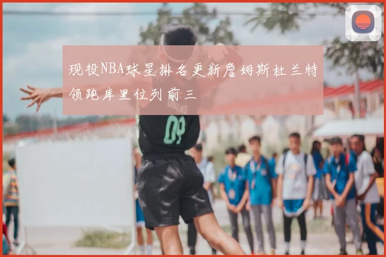 现役NBA球星排名更新詹姆斯杜兰特领跑库里位列前三